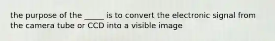 the purpose of the _____ is to convert the electronic signal from the camera tube or CCD into a visible image