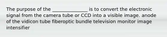 The purpose of the _______________ is to convert the electronic signal from the camera tube or CCD into a visible image. anode of the vidicon tube fiberoptic bundle television monitor image intensifier