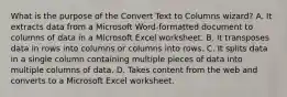 What is the purpose of the Convert Text to Columns wizard? A. It extracts data from a Microsoft Word-formatted document to columns of data in a Microsoft Excel worksheet. B. It transposes data in rows into columns or columns into rows. C. It splits data in a single column containing multiple pieces of data into multiple columns of data. D. Takes content from the web and converts to a Microsoft Excel worksheet.