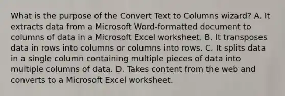 What is the purpose of the Convert Text to Columns wizard? A. It extracts data from a Microsoft Word-formatted document to columns of data in a Microsoft Excel worksheet. B. It transposes data in rows into columns or columns into rows. C. It splits data in a single column containing multiple pieces of data into multiple columns of data. D. Takes content from the web and converts to a Microsoft Excel worksheet.