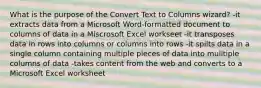 What is the purpose of the Convert Text to Columns wizard? -it extracts data from a Microsoft Word-formatted document to columns of data in a Miscrosoft Excel workseet -it transposes data in rows into columns or columns into rows -it spilts data in a single column containing multiple pieces of data into mulltiple columns of data -takes content from the web and converts to a Microsoft Excel worksheet