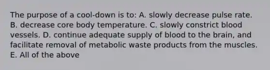 The purpose of a cool-down is to: A. slowly decrease pulse rate. B. decrease core body temperature. C. slowly constrict <a href='https://www.questionai.com/knowledge/kZJ3mNKN7P-blood-vessels' class='anchor-knowledge'>blood vessels</a>. D. continue adequate supply of blood to <a href='https://www.questionai.com/knowledge/kLMtJeqKp6-the-brain' class='anchor-knowledge'>the brain</a>, and facilitate removal of metabolic waste products from the muscles. E. All of the above