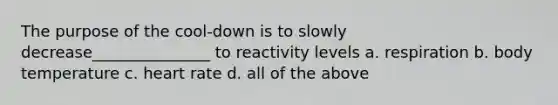 The purpose of the cool-down is to slowly decrease_______________ to reactivity levels a. respiration b. body temperature c. heart rate d. all of the above