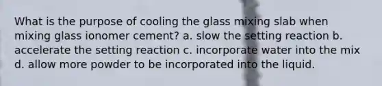 What is the purpose of cooling the glass mixing slab when mixing glass ionomer cement? a. slow the setting reaction b. accelerate the setting reaction c. incorporate water into the mix d. allow more powder to be incorporated into the liquid.