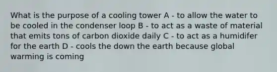 What is the purpose of a cooling tower A - to allow the water to be cooled in the condenser loop B - to act as a waste of material that emits tons of carbon dioxide daily C - to act as a humidifer for the earth D - cools the down the earth because global warming is coming