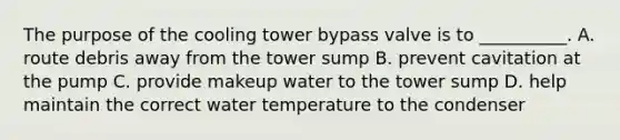 The purpose of the cooling tower bypass valve is to __________. A. route debris away from the tower sump B. prevent cavitation at the pump C. provide makeup water to the tower sump D. help maintain the correct water temperature to the condenser