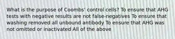 What is the purpose of Coombs' control cells? To ensure that AHG tests with negative results are not false-negatives To ensure that washing removed all unbound antibody To ensure that AHG was not omitted or inactivated All of the above