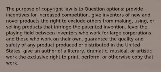 The purpose of copyright law is to Question options: provide incentives for increased competition. give inventors of new and novel products the right to exclude others from making, using, or selling products that infringe the patented invention. level the playing field between inventors who work for large corporations and those who work on their own. guarantee the quality and safety of any product produced or distributed in the United States. give an author of a literary, dramatic, musical, or artistic work the exclusive right to print, perform, or otherwise copy that work.