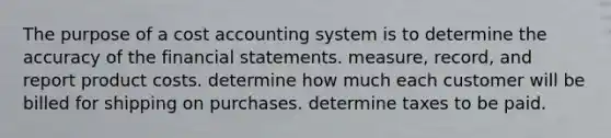 The purpose of a cost accounting system is to determine the accuracy of the <a href='https://www.questionai.com/knowledge/kFBJaQCz4b-financial-statements' class='anchor-knowledge'>financial statements</a>. measure, record, and report product costs. determine how much each customer will be billed for shipping on purchases. determine taxes to be paid.