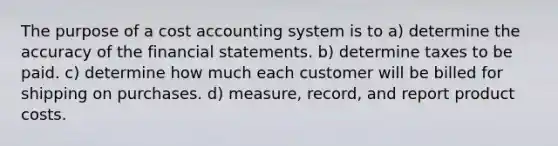 The purpose of a cost accounting system is to a) determine the accuracy of the financial statements. b) determine taxes to be paid. c) determine how much each customer will be billed for shipping on purchases. d) measure, record, and report product costs.