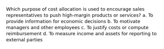 Which purpose of cost allocation is used to encourage sales representatives to push high-margin products or services? a. To provide information for economic decisions b. To motivate managers and other employees c. To justify costs or compute reimbursement d. To measure income and assets for reporting to external parties