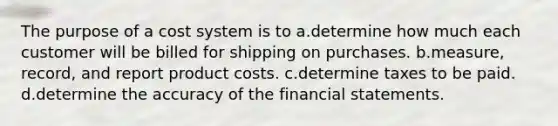 The purpose of a cost system is to a.determine how much each customer will be billed for shipping on purchases. b.measure, record, and report product costs. c.determine taxes to be paid. d.determine the accuracy of the financial statements.