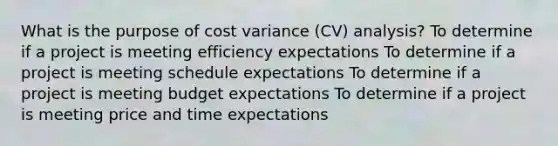 What is the purpose of cost variance (CV) analysis? To determine if a project is meeting efficiency expectations To determine if a project is meeting schedule expectations To determine if a project is meeting budget expectations To determine if a project is meeting price and time expectations