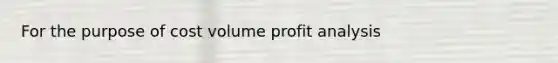 For the purpose of cost volume profit analysis