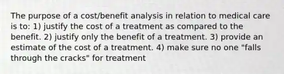 The purpose of a cost/benefit analysis in relation to medical care is to: 1) justify the cost of a treatment as compared to the benefit. 2) justify only the benefit of a treatment. 3) provide an estimate of the cost of a treatment. 4) make sure no one "falls through the cracks" for treatment