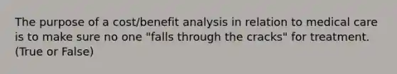 The purpose of a cost/benefit analysis in relation to medical care is to make sure no one "falls through the cracks" for treatment. (True or False)