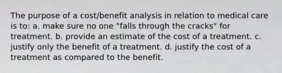 The purpose of a cost/benefit analysis in relation to medical care is to: a. make sure no one "falls through the cracks" for treatment. b. provide an estimate of the cost of a treatment. c. justify only the benefit of a treatment. d. justify the cost of a treatment as compared to the benefit.