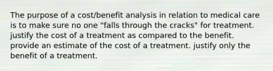 The purpose of a cost/benefit analysis in relation to medical care is to make sure no one "falls through the cracks" for treatment. justify the cost of a treatment as compared to the benefit. provide an estimate of the cost of a treatment. justify only the benefit of a treatment.