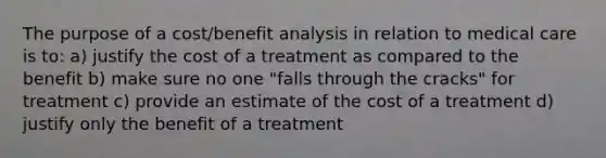 The purpose of a cost/benefit analysis in relation to medical care is to: a) justify the cost of a treatment as compared to the benefit b) make sure no one "falls through the cracks" for treatment c) provide an estimate of the cost of a treatment d) justify only the benefit of a treatment