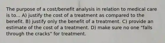 The purpose of a cost/benefit analysis in relation to medical care is to... A) justify the cost of a treatment as compared to the benefit. B) justify only the benefit of a treatment. C) provide an estimate of the cost of a treatment. D) make sure no one "falls through the cracks" for treatment.