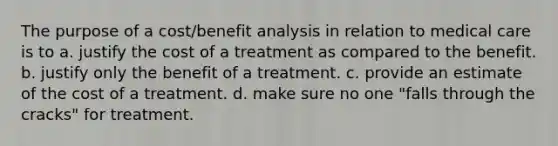 The purpose of a cost/benefit analysis in relation to medical care is to a. justify the cost of a treatment as compared to the benefit. b. justify only the benefit of a treatment. c. provide an estimate of the cost of a treatment. d. make sure no one "falls through the cracks" for treatment.