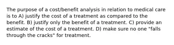 The purpose of a cost/benefit analysis in relation to medical care is to A) justify the cost of a treatment as compared to the benefit. B) justify only the benefit of a treatment. C) provide an estimate of the cost of a treatment. D) make sure no one "falls through the cracks" for treatment.