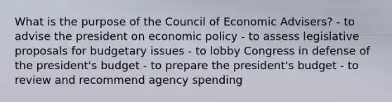 What is the purpose of the Council of Economic Advisers? - to advise the president on economic policy - to assess legislative proposals for budgetary issues - to lobby Congress in defense of the president's budget - to prepare the president's budget - to review and recommend agency spending