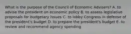 What is the purpose of the Council of Economic Advisers? A. to advise the president on economic policy B. to assess legislative proposals for budgetary issues C. to lobby Congress in defense of the president's budget D. to prepare the president's budget E. to review and recommend agency spending