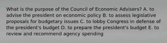 What is the purpose of the Council of Economic Advisers? A. to advise the president on economic policy B. to assess legislative proposals for budgetary issues C. to lobby Congress in defense of the president's budget D. to prepare the president's budget E. to review and recommend agency spending