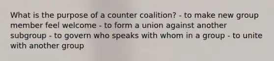 What is the purpose of a counter coalition? - to make new group member feel welcome - to form a union against another subgroup - to govern who speaks with whom in a group - to unite with another group