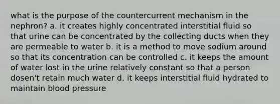 what is the purpose of the countercurrent mechanism in the nephron? a. it creates highly concentrated interstitial fluid so that urine can be concentrated by the collecting ducts when they are permeable to water b. it is a method to move sodium around so that its concentration can be controlled c. it keeps the amount of water lost in the urine relatively constant so that a person dosen't retain much water d. it keeps interstitial fluid hydrated to maintain blood pressure