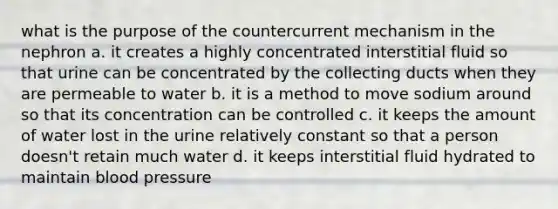 what is the purpose of the countercurrent mechanism in the nephron a. it creates a highly concentrated interstitial fluid so that urine can be concentrated by the collecting ducts when they are permeable to water b. it is a method to move sodium around so that its concentration can be controlled c. it keeps the amount of water lost in the urine relatively constant so that a person doesn't retain much water d. it keeps interstitial fluid hydrated to maintain blood pressure