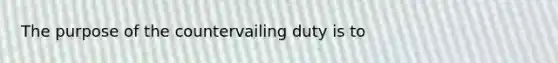 The purpose of the countervailing duty is to