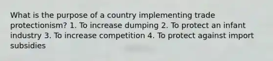 What is the purpose of a country implementing trade protectionism? 1. To increase dumping 2. To protect an infant industry 3. To increase competition 4. To protect against import subsidies