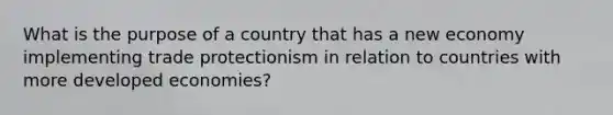 What is the purpose of a country that has a new economy implementing trade protectionism in relation to countries with more developed economies?