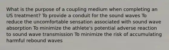 What is the purpose of a coupling medium when completing an US treatment? To provide a conduit for the sound waves To reduce the uncomfortable sensation associated with sound wave absorption To minimize the athlete's potential adverse reaction to sound wave transmission To minimize the risk of accumulating harmful rebound waves