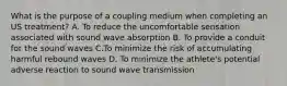 What is the purpose of a coupling medium when completing an US treatment? A. To reduce the uncomfortable sensation associated with sound wave absorption B. To provide a conduit for the sound waves C.To minimize the risk of accumulating harmful rebound waves D. To minimize the athlete's potential adverse reaction to sound wave transmission