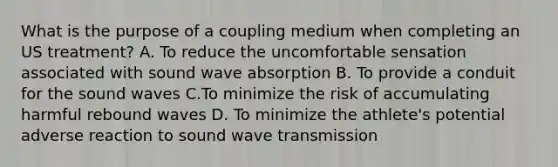 What is the purpose of a coupling medium when completing an US treatment? A. To reduce the uncomfortable sensation associated with sound wave absorption B. To provide a conduit for the sound waves C.To minimize the risk of accumulating harmful rebound waves D. To minimize the athlete's potential adverse reaction to sound wave transmission