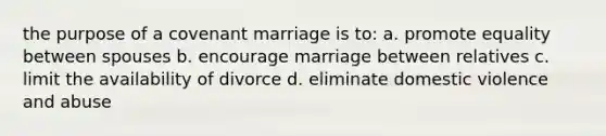 the purpose of a covenant marriage is to: a. promote equality between spouses b. encourage marriage between relatives c. limit the availability of divorce d. eliminate domestic violence and abuse