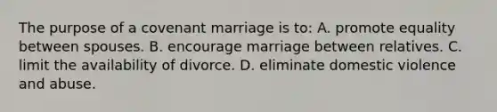 The purpose of a covenant marriage is to: A. promote equality between spouses. B. encourage marriage between relatives. C. limit the availability of divorce. D. eliminate domestic violence and abuse.