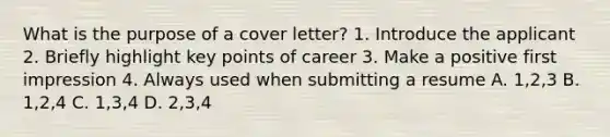 What is the purpose of a cover letter? 1. Introduce the applicant 2. Briefly highlight key points of career 3. Make a positive first impression 4. Always used when submitting a resume A. 1,2,3 B. 1,2,4 C. 1,3,4 D. 2,3,4