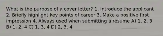 What is the purpose of a cover letter? 1. Introduce the applicant 2. Briefly highlight key points of career 3. Make a positive first impression 4. Always used when submitting a resume A) 1, 2, 3 B) 1, 2, 4 C) 1, 3, 4 D) 2, 3, 4