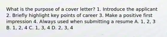 What is the purpose of a cover letter? 1. Introduce the applicant 2. Briefly highlight key points of career 3. Make a positive first impression 4. Always used when submitting a resume A. 1, 2, 3 B. 1, 2, 4 C. 1, 3, 4 D. 2, 3, 4