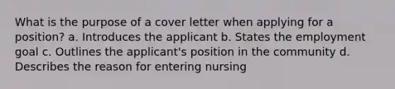 What is the purpose of a cover letter when applying for a position? a. Introduces the applicant b. States the employment goal c. Outlines the applicant's position in the community d. Describes the reason for entering nursing