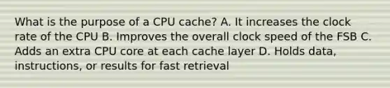 What is the purpose of a CPU cache? A. It increases the clock rate of the CPU B. Improves the overall clock speed of the FSB C. Adds an extra CPU core at each cache layer D. Holds data, instructions, or results for fast retrieval