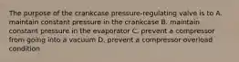 The purpose of the crankcase pressure-regulating valve is to A. maintain constant pressure in the crankcase B. maintain constant pressure in the evaporator C. prevent a compressor from going into a vacuum D. prevent a compressor overload condition