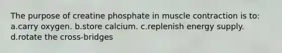 The purpose of creatine phosphate in muscle contraction is to: a.carry oxygen. b.store calcium. c.replenish energy supply. d.rotate the cross-bridges