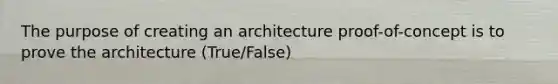 The purpose of creating an architecture proof-of-concept is to prove the architecture (True/False)