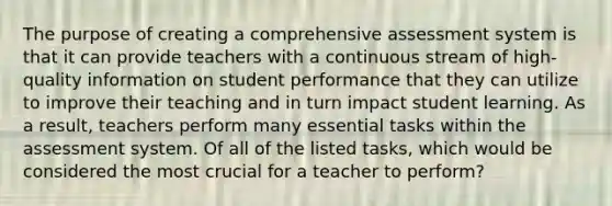 The purpose of creating a comprehensive assessment system is that it can provide teachers with a continuous stream of high-quality information on student performance that they can utilize to improve their teaching and in turn impact student learning. As a result, teachers perform many essential tasks within the assessment system. Of all of the listed tasks, which would be considered the most crucial for a teacher to perform?