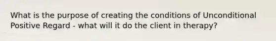 What is the purpose of creating the conditions of Unconditional Positive Regard - what will it do the client in therapy?